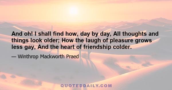 And oh! I shall find how, day by day, All thoughts and things look older; How the laugh of pleasure grows less gay, And the heart of friendship colder.