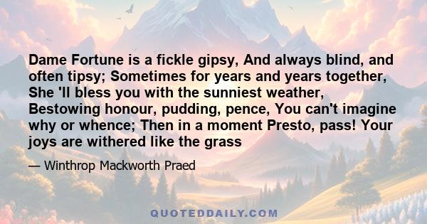 Dame Fortune is a fickle gipsy, And always blind, and often tipsy; Sometimes for years and years together, She 'll bless you with the sunniest weather, Bestowing honour, pudding, pence, You can't imagine why or whence;