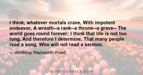 I think, whatever mortals crave, With impotent endeavor, A wreath--a rank--a throne--a grave-- The world goes round forever; I think that life is not too long, And therefore I determine, That many people read a song,