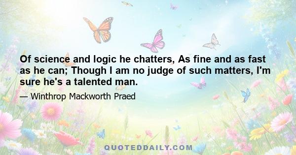 Of science and logic he chatters, As fine and as fast as he can; Though I am no judge of such matters, I'm sure he's a talented man.