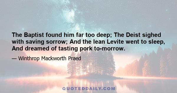 The Baptist found him far too deep; The Deist sighed with saving sorrow; And the lean Levite went to sleep, And dreamed of tasting pork to-morrow.