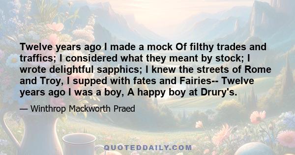 Twelve years ago I made a mock Of filthy trades and traffics; I considered what they meant by stock; I wrote delightful sapphics; I knew the streets of Rome and Troy, I supped with fates and Fairies-- Twelve years ago I 