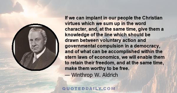 If we can implant in our people the Christian virtues which we sum up in the word character, and, at the same time, give them a knowledge of the line which should be drawn between voluntary action and governmental