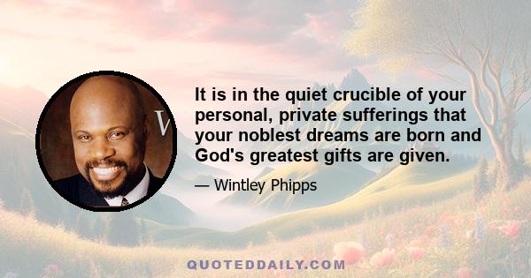 It is in the quiet crucible of your personal, private sufferings that your noblest dreams are born and God's greatest gifts are given.