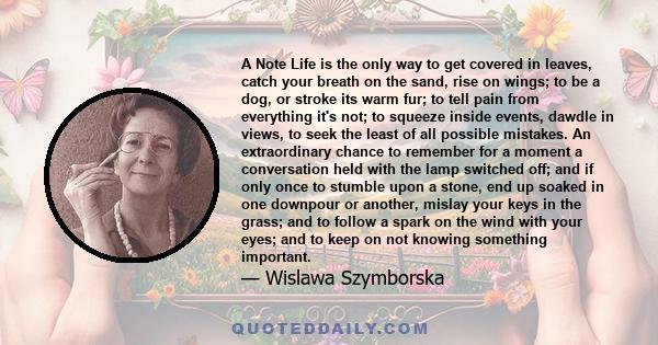 A Note Life is the only way to get covered in leaves, catch your breath on the sand, rise on wings; to be a dog, or stroke its warm fur; to tell pain from everything it's not; to squeeze inside events, dawdle in views,