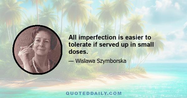 All imperfection is easier to tolerate if served up in small doses.