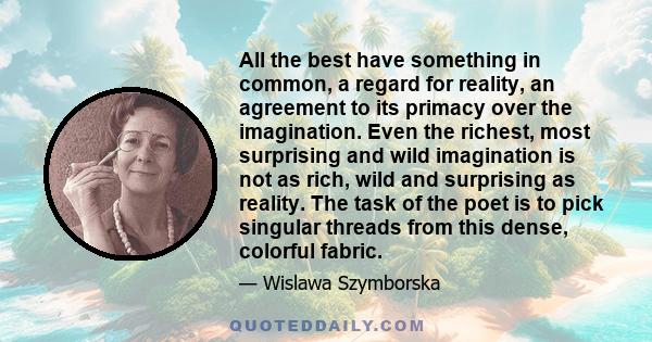 All the best have something in common, a regard for reality, an agreement to its primacy over the imagination. Even the richest, most surprising and wild imagination is not as rich, wild and surprising as reality. The