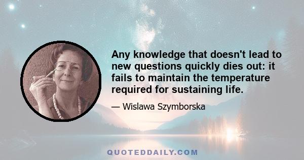 Any knowledge that doesn't lead to new questions quickly dies out: it fails to maintain the temperature required for sustaining life.