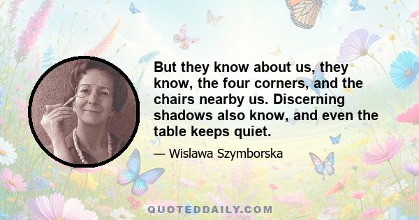 But they know about us, they know, the four corners, and the chairs nearby us. Discerning shadows also know, and even the table keeps quiet.