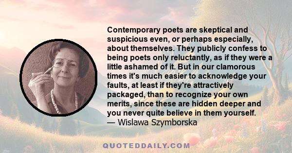 Contemporary poets are skeptical and suspicious even, or perhaps especially, about themselves. They publicly confess to being poets only reluctantly, as if they were a little ashamed of it. But in our clamorous times