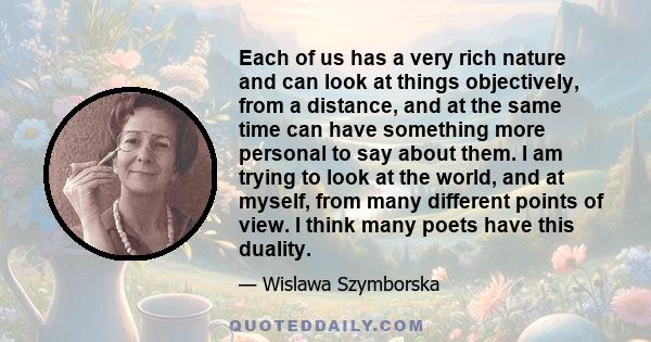 Each of us has a very rich nature and can look at things objectively, from a distance, and at the same time can have something more personal to say about them. I am trying to look at the world, and at myself, from many