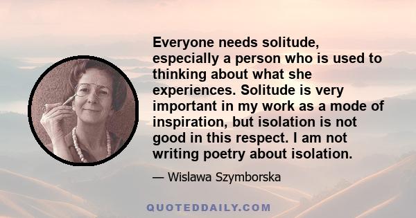 Everyone needs solitude, especially a person who is used to thinking about what she experiences. Solitude is very important in my work as a mode of inspiration, but isolation is not good in this respect. I am not