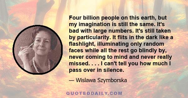 Four billion people on this earth, but my imagination is still the same. It's bad with large numbers. It's still taken by particularity. It flits in the dark like a flashlight, illuminating only random faces while all