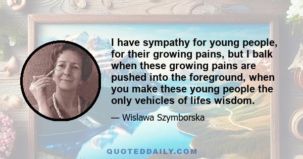 I have sympathy for young people, for their growing pains, but I balk when these growing pains are pushed into the foreground, when you make these young people the only vehicles of lifes wisdom.