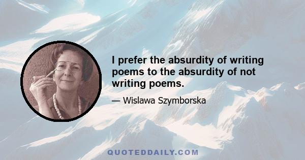 I prefer the absurdity of writing poems to the absurdity of not writing poems.