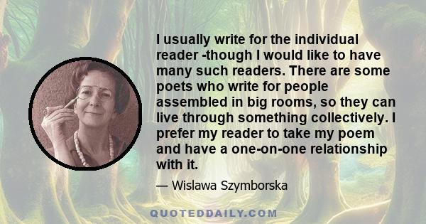 I usually write for the individual reader -though I would like to have many such readers. There are some poets who write for people assembled in big rooms, so they can live through something collectively. I prefer my