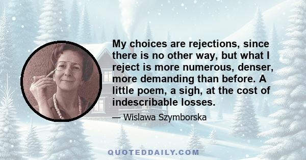 My choices are rejections, since there is no other way, but what I reject is more numerous, denser, more demanding than before. A little poem, a sigh, at the cost of indescribable losses.