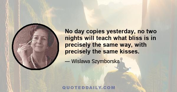 No day copies yesterday, no two nights will teach what bliss is in precisely the same way, with precisely the same kisses.