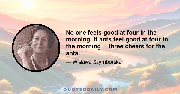 No one feels good at four in the morning. If ants feel good at four in the morning —three cheers for the ants.