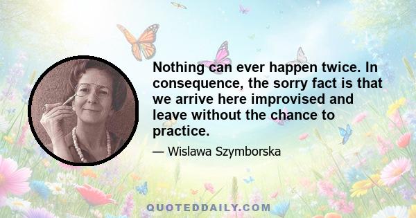 Nothing can ever happen twice. In consequence, the sorry fact is that we arrive here improvised and leave without the chance to practice.