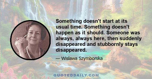 Something doesn't start at its usual time. Something doesn't happen as it should. Someone was always, always here, then suddenly disappeared and stubbornly stays disappeared.