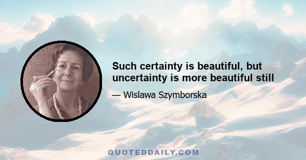 Such certainty is beautiful, but uncertainty is more beautiful still