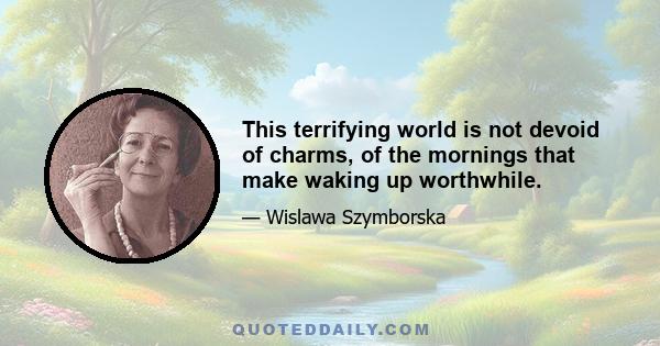 This terrifying world is not devoid of charms, of the mornings that make waking up worthwhile.