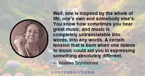 Well, one is inspired by the whole of life, one's own and somebody else's. You know how sometimes you hear great music, and music is completely untranslatable into words, into any words. A certain tension that is born