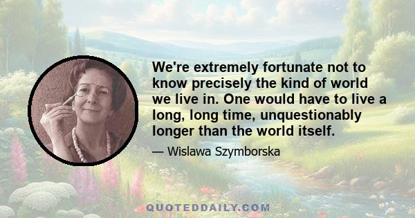 We're extremely fortunate not to know precisely the kind of world we live in. One would have to live a long, long time, unquestionably longer than the world itself.