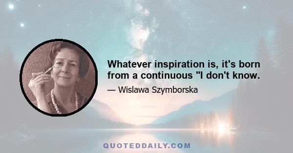 Whatever inspiration is, it's born from a continuous I don't know.