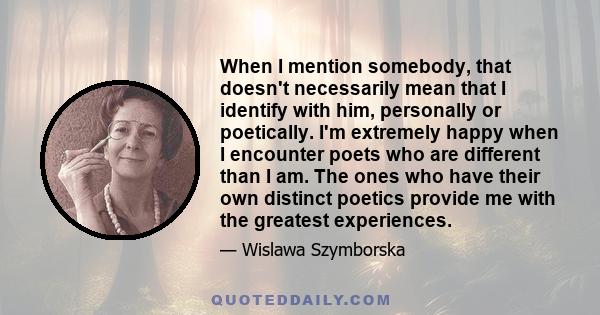 When I mention somebody, that doesn't necessarily mean that I identify with him, personally or poetically. I'm extremely happy when I encounter poets who are different than I am. The ones who have their own distinct