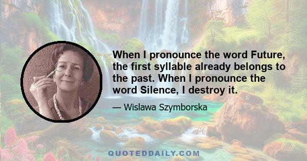 When I pronounce the word Future, the first syllable already belongs to the past. When I pronounce the word Silence, I destroy it.