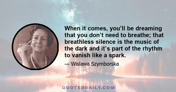 When it comes, you’ll be dreaming that you don’t need to breathe; that breathless silence is the music of the dark and it’s part of the rhythm to vanish like a spark.