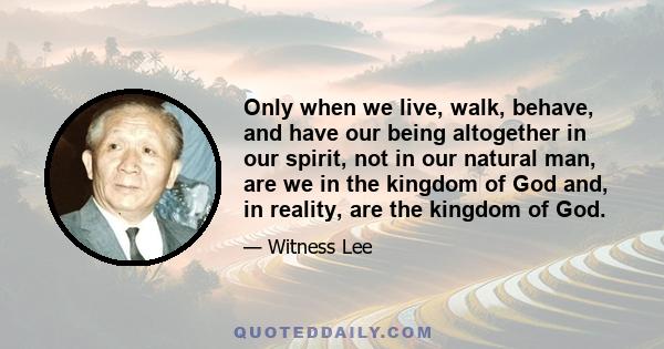 Only when we live, walk, behave, and have our being altogether in our spirit, not in our natural man, are we in the kingdom of God and, in reality, are the kingdom of God.