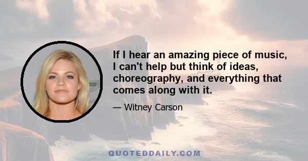 If I hear an amazing piece of music, I can't help but think of ideas, choreography, and everything that comes along with it.