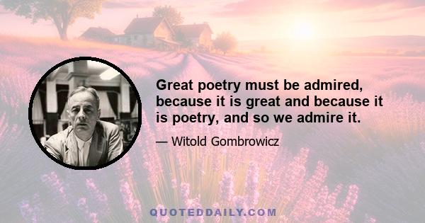 Great poetry must be admired, because it is great and because it is poetry, and so we admire it.