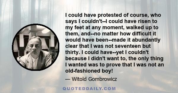 I could have protested of course, who says I couldn't--I could have risen to my feet at any moment, walked up to them, and--no matter how difficult it would have been--made it abundantly clear that I was not seventeen