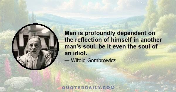 Man is profoundly dependent on the reflection of himself in another man's soul, be it even the soul of an idiot.