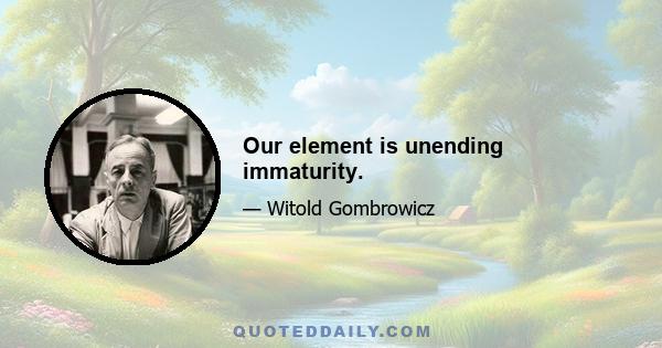 Our element is unending immaturity.