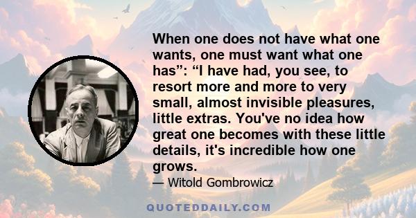 When one does not have what one wants, one must want what one has”: “I have had, you see, to resort more and more to very small, almost invisible pleasures, little extras. You've no idea how great one becomes with these 