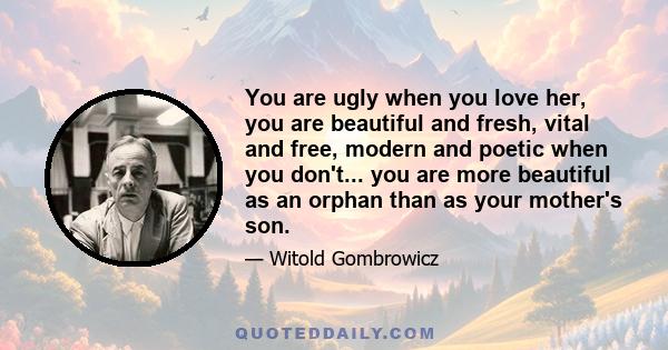 You are ugly when you love her, you are beautiful and fresh, vital and free, modern and poetic when you don't... you are more beautiful as an orphan than as your mother's son.