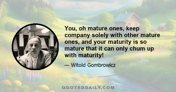 You, oh mature ones, keep company solely with other mature ones, and your maturity is so mature that it can only chum up with maturity!