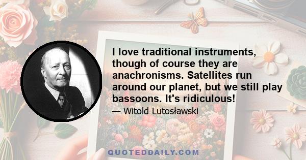 I love traditional instruments, though of course they are anachronisms. Satellites run around our planet, but we still play bassoons. It's ridiculous!