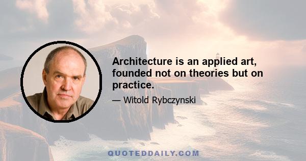 Architecture is an applied art, founded not on theories but on practice.