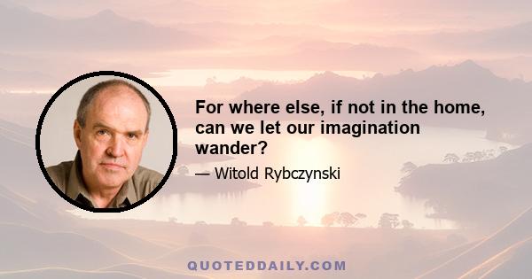 For where else, if not in the home, can we let our imagination wander?