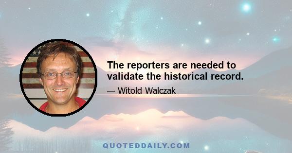 The reporters are needed to validate the historical record.