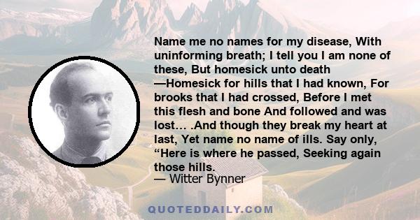 Name me no names for my disease, With uninforming breath; I tell you I am none of these, But homesick unto death —Homesick for hills that I had known, For brooks that I had crossed, Before I met this flesh and bone And