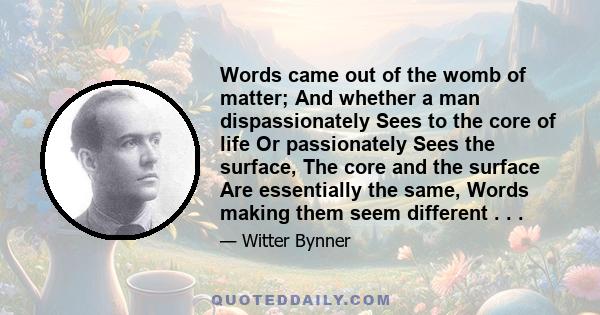 Words came out of the womb of matter; And whether a man dispassionately Sees to the core of life Or passionately Sees the surface, The core and the surface Are essentially the same, Words making them seem different . . .