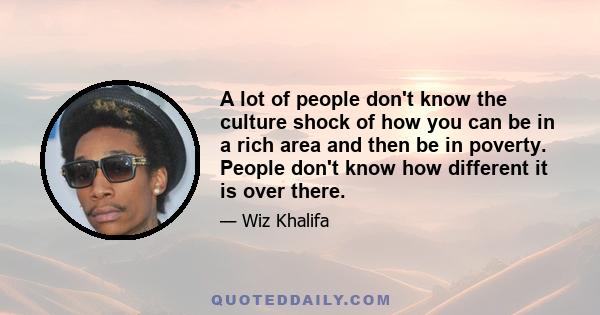 A lot of people don't know the culture shock of how you can be in a rich area and then be in poverty. People don't know how different it is over there.