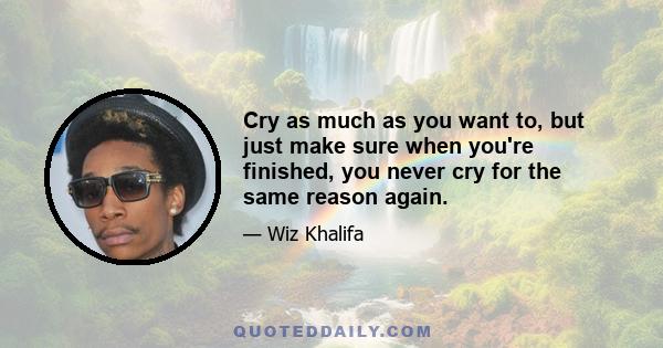 Cry as much as you want to, but just make sure when you're finished, you never cry for the same reason again.